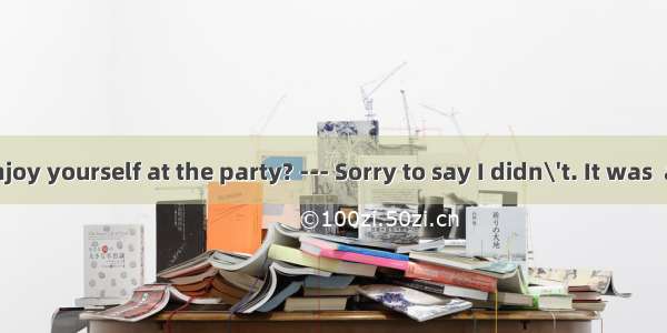 --- Did you enjoy yourself at the party? --- Sorry to say I didn\'t. It was  a meeting tha