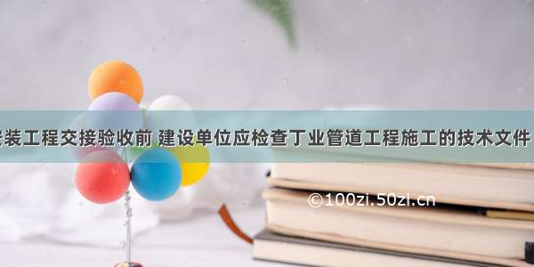 工业管道安装工程交接验收前 建设单位应检查丁业管道工程施工的技术文件 施工记录和