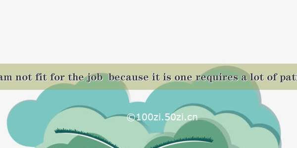 I am afraid I am not fit for the job  because it is one requires a lot of patience.A. whoB