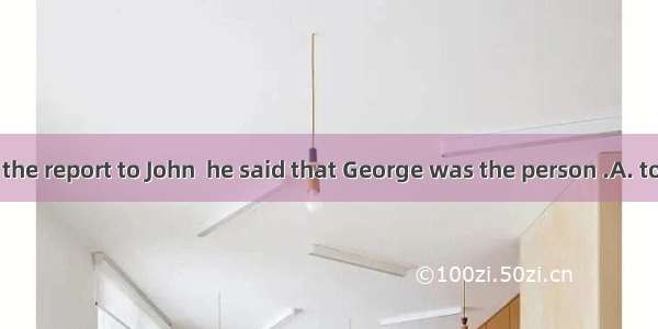 When I handed the report to John  he said that George was the person .A. to sendB. to send