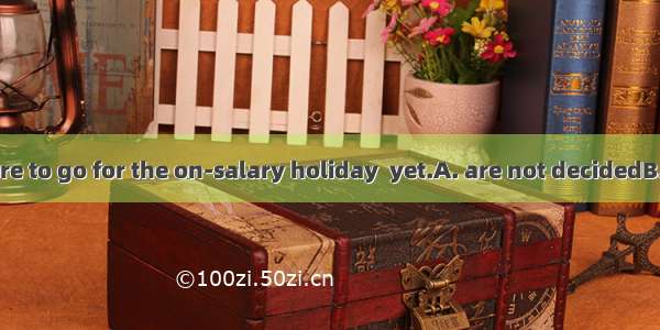 8 When and where to go for the on-salary holiday  yet.A. are not decidedB. have not been d