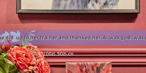 The first thing she did  up to her trainer and thanked her.A. was goB. was goingC. and wen