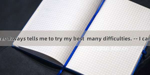 17. -- My mother always tells me to try my best  many difficulties. -- I can’t agree any m