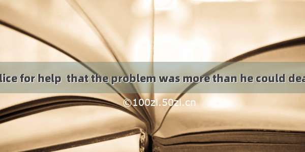 He called the police for help  that the problem was more than he could deal with.A. having