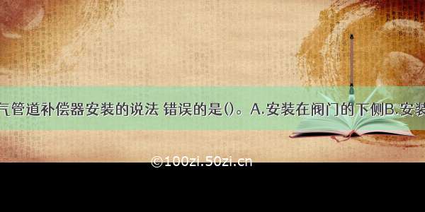 下列关于燃气管道补偿器安装的说法 错误的是()。A.安装在阀门的下侧B.安装在架空管道