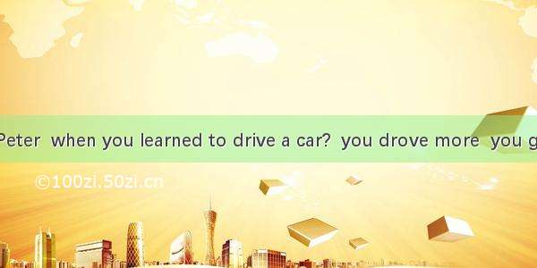 3. Remember  Peter  when you learned to drive a car?  you drove more  you got better and b