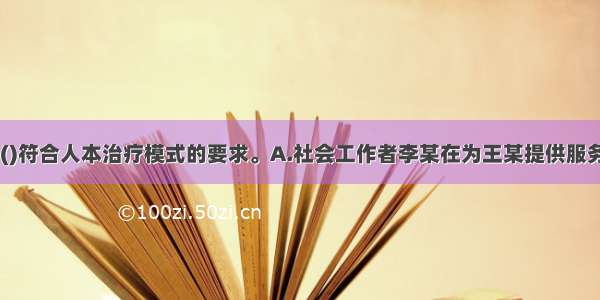 下列选项中 ()符合人本治疗模式的要求。A.社会工作者李某在为王某提供服务的过程中带