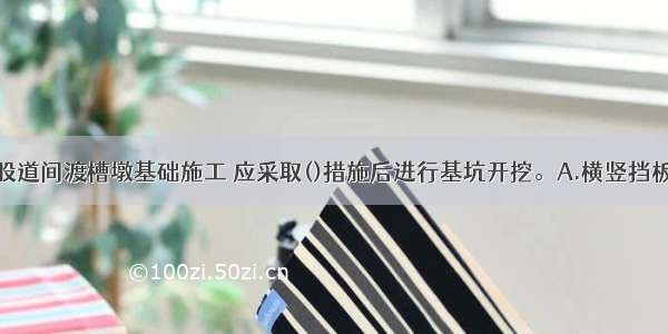 铁路营业线股道间渡槽墩基础施工 应采取()措施后进行基坑开挖。A.横竖挡板支撑B.喷射