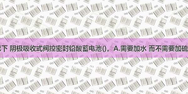 在正常情况下 阴极吸收式阀控密封铅酸蓄电池()。A.需要加水 而不需要加硫酸B.需要加