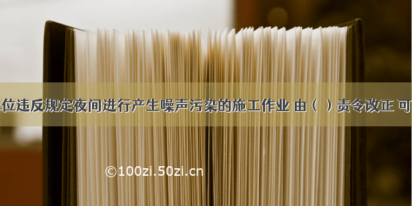 建筑施工单位违反规定夜间进行产生噪声污染的施工作业 由（）责令改正 可以并处罚款