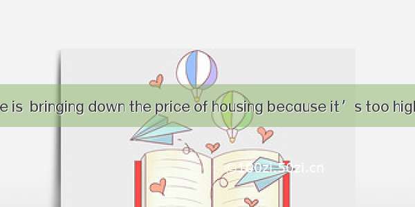 Almost everyone is  bringing down the price of housing because it’s too high now.A. in fav