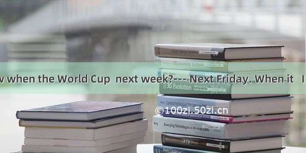 ---Do you know when the World Cup  next week?--- Next Friday. When it   I will ring you.A.