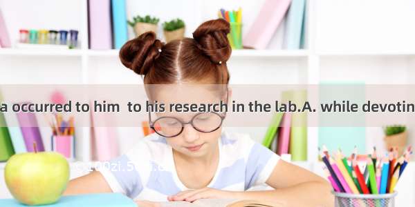 A brilliant idea occurred to him  to his research in the lab.A. while devotingB. while dev