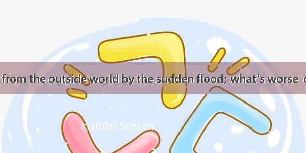 We were cut off from the outside world by the sudden flood; what’s worse  our food .A. was