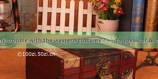 ---Did you have any trouble with the western customs ? --- to speak of.A. NothingB. Nobody