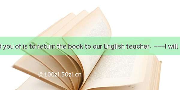 ---  I remind you of is to return the book to our English teacher. ---I will give it to hi