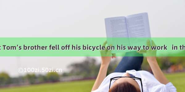 It is said that Tom’s brother fell off his bicycle on his way to work   in the right leg.A