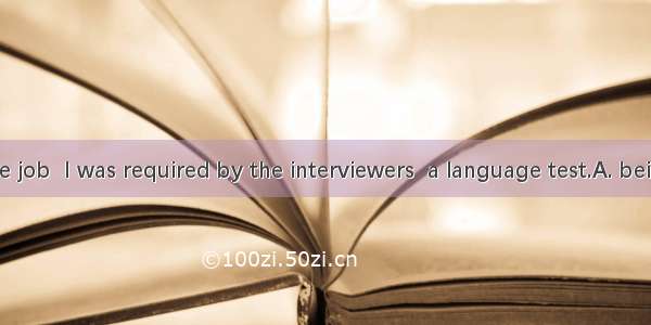 After  for the job  I was required by the interviewers  a language test.A. being interview