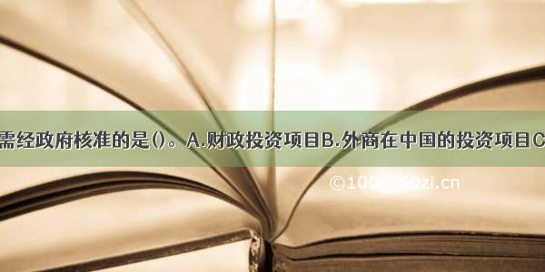 下列项目中 需经政府核准的是()。A.财政投资项目B.外商在中国的投资项目C.企业投资的