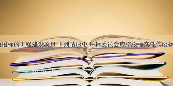 某依法必须招标的工程建设项目 下列情形中 评标委员会应将投标文件作废标处理的是()