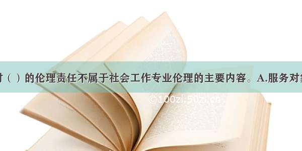 社会工作者对（）的伦理责任不属于社会工作专业伦理的主要内容。A.服务对象B.同事C.国