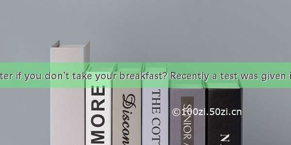 DWill it matter if you don’t take your breakfast? Recently a test was given in the United