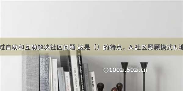 鼓励居民通过自助和互助解决社区问题 这是（）的特点。A.社区照顾模式B.地区发展模式