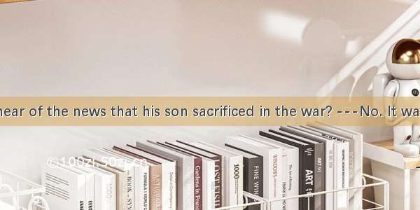 . ---Did he hear of the news that his son sacrificed in the war? ---No. It was he received