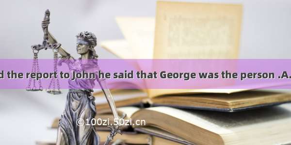 . When I handed the report to John he said that George was the person .A. to sendB. for se