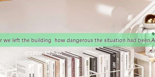 26. Only after we left the building  how dangerous the situation had been.A. was I realize