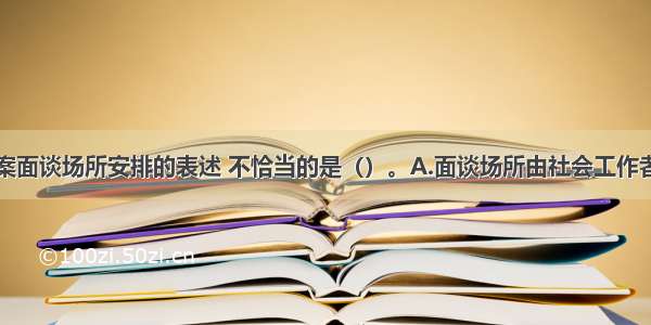 下列关于接案面谈场所安排的表述 不恰当的是（）。A.面谈场所由社会工作者自行决定即