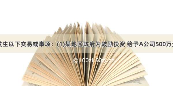  A公司发生以下交易或事项：(1)某地区政府为鼓励投资 给予A公司500万元的补助