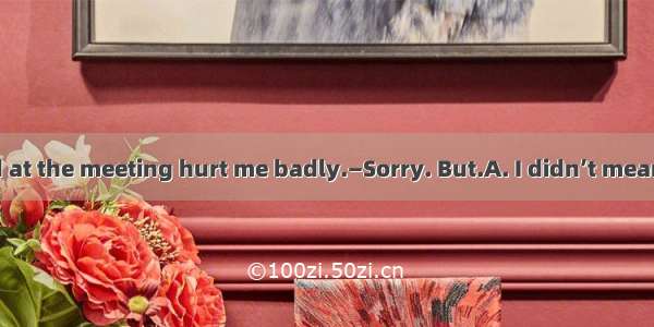 — What you said at the meeting hurt me badly.—Sorry. But.A. I didn’t mean itB. I didn’t me