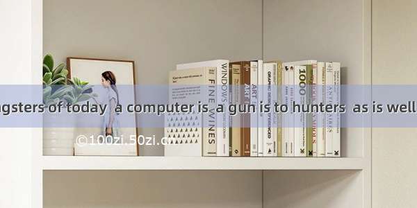To many youngsters of today  a computer is  a gun is to hunters  as is well known. A as B