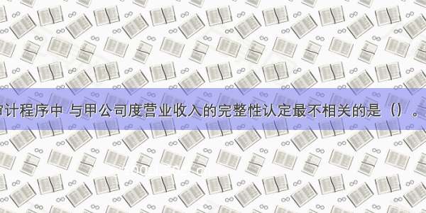 以下审计程序中 与甲公司度营业收入的完整性认定最不相关的是（）。A.抽取