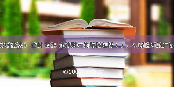 根据《国家赔偿法》 查封 扣押 冻结财产的赔偿包括（）。A.解除对财产的查封 扣押