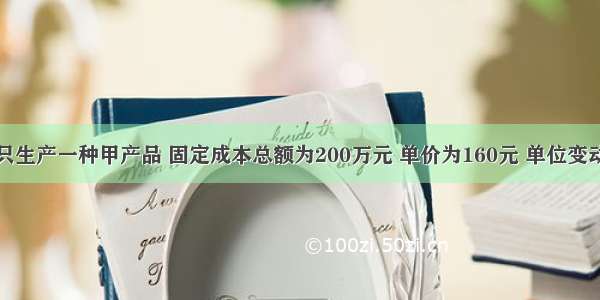 某企业只生产一种甲产品 固定成本总额为200万元 单价为160元 单位变动成本为