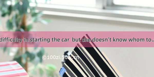 She has some difficulty in starting the car  but she doesn’t know whom to.A. turn toB. poi