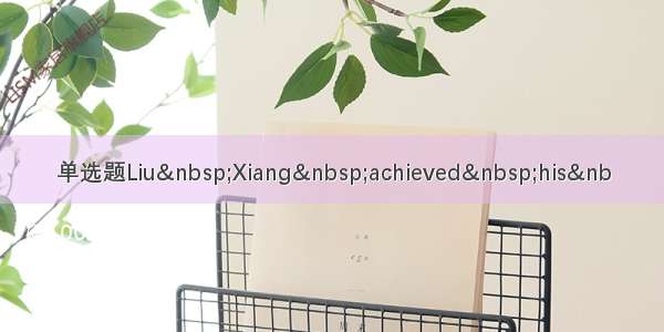 单选题Liu&nbsp;Xiang&nbsp;achieved&nbsp;his&nb