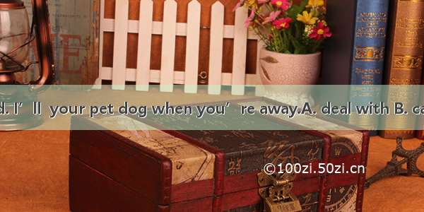 Don’t be worried. I’ll  your pet dog when you’re away.A. deal with B. care aboutC. look in