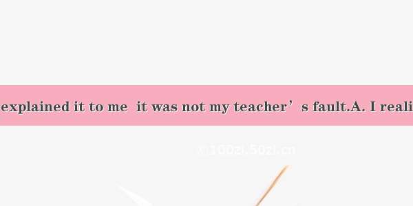 Only after you explained it to me  it was not my teacher’s fault.A. I realizedB. had I rea