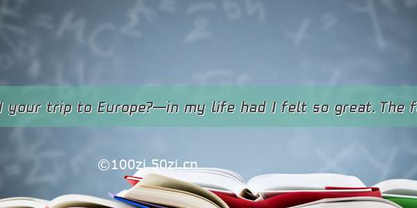 —How did you find your trip to Europe?—in my life had I felt so great. The food and the se