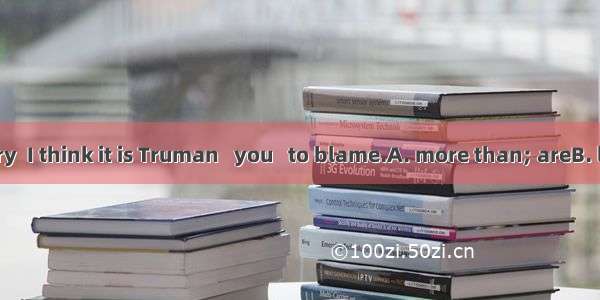 On the contrary  I think it is Truman   you   to blame.A. more than; areB. less than; who