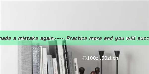 -------Sorry I made a mistake again.----. Practice more and you will succeed.A. Never