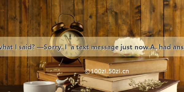 —Did you catch what I said? —Sorry. I  a text message just now.A. had answeringB. have ans