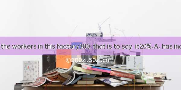 The number of the workers in this factory300  that is to say  it20%.A. has increased by; h