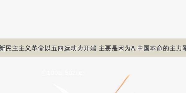 单选题中国新民主主义革命以五四运动为开端 主要是因为A.中国革命的主力军开始发生变