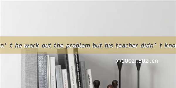 The boy said  couldn’t he work out the problem but his teacher didn’t know how to do it.A.