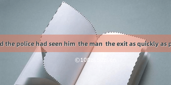 When he realized the police had seen him  the man  the exit as quickly as possible.A. made