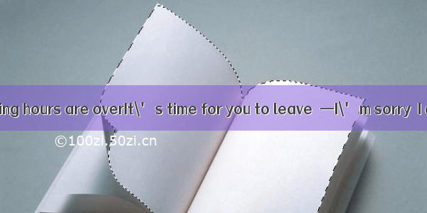 —Excuse me  visiting hours are overIt\' s time for you to leave．—I\' m sorry  I didn\'t know